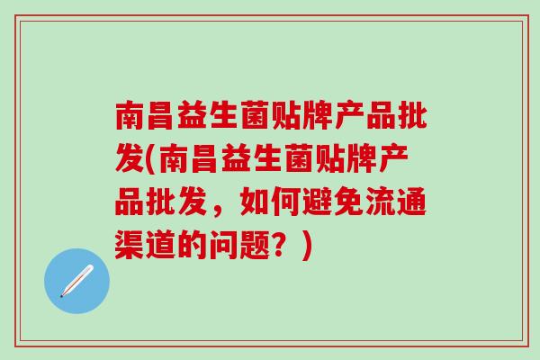 南昌益生菌贴牌产品批发(南昌益生菌贴牌产品批发,如何避免流通渠道的问题?) 南昌益生菌贴牌产品批发(南昌益生菌贴牌产品批发,如何避免流通渠道的问题?)