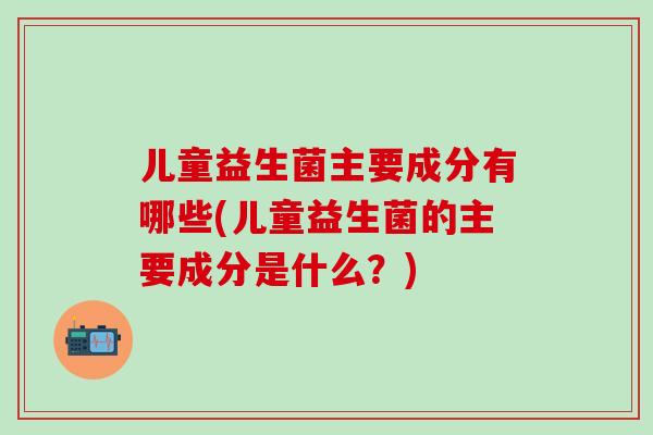 儿童益生菌主要成分有哪些(儿童益生菌的主要成分是什么?) 儿童益生菌主要成分有哪些(儿童益生菌的主要成分是什么?)