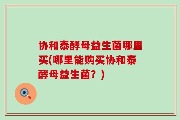 协和泰酵母益生菌哪里买(哪里能购买协和泰酵母益生菌?) 协和泰酵母益生菌哪里买(哪里能购买协和泰酵母益生菌?)
