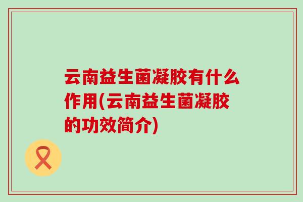 云南益生菌凝胶有什么作用(云南益生菌凝胶的功效简介) 云南益生菌凝胶有什么作用(云南益生菌凝胶的功效简介)