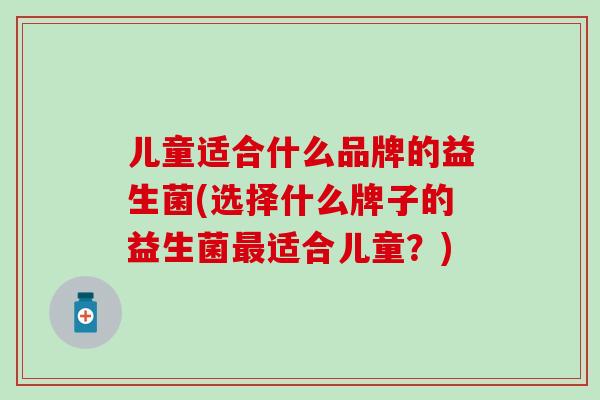 儿童适合什么品牌的益生菌(选择什么牌子的益生菌适合儿童?) 儿童适合什么品牌的益生菌(选择什么牌子的益生菌适合儿童?)