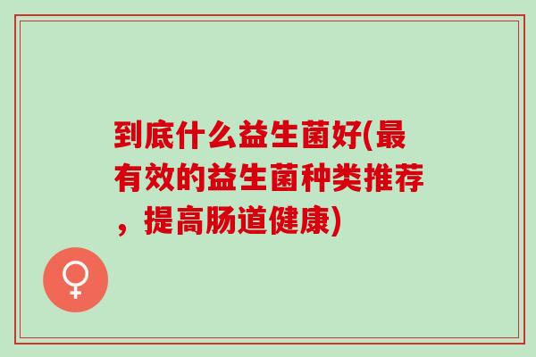 到底什么益生菌好(有效的益生菌种类推荐,提高肠道健康) 到底什么益生菌好(有效的益生菌种类推荐,提高肠道健康)