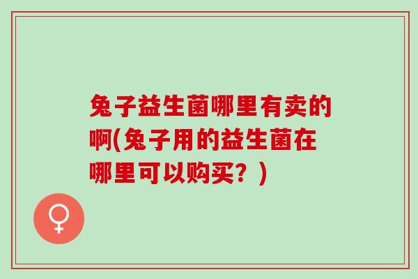 兔子益生菌哪里有卖的啊(兔子用的益生菌在哪里可以购买?) 兔子益生菌哪里有卖的啊(兔子用的益生菌在哪里可以购买?)