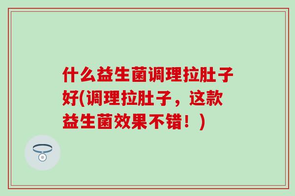 什么益生菌调理拉肚子好(调理拉肚子，这款益生菌效果不错！)
