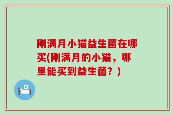 刚满月小猫益生菌在哪买(刚满月的小猫,哪里能买到益生菌?) 刚满月小猫益生菌在哪买(刚满月的小猫,哪里能买到益生菌?)