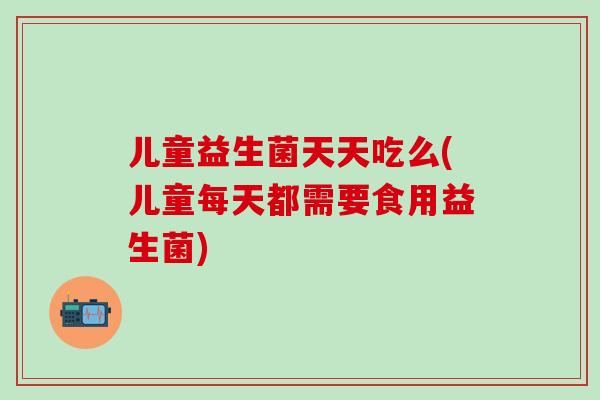 儿童益生菌天天吃么(儿童每天都需要食用益生菌)