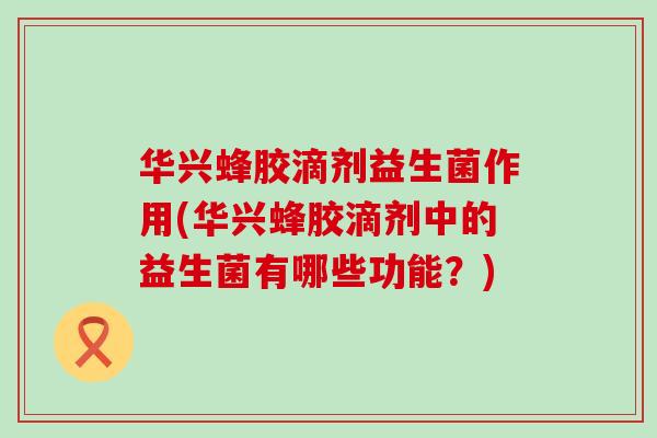 华兴蜂胶滴剂益生菌作用(华兴蜂胶滴剂中的益生菌有哪些功能？)
