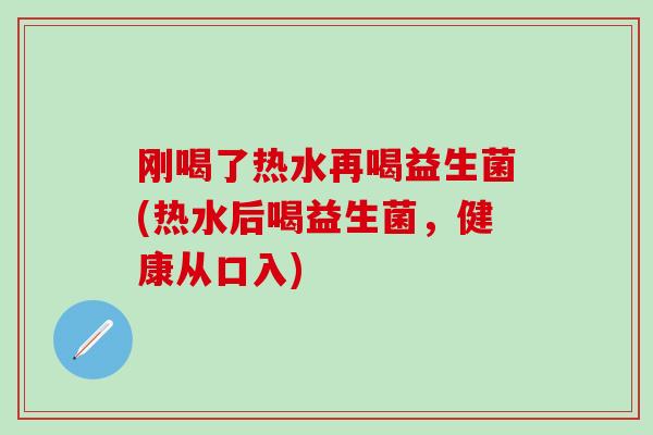 刚喝了热水再喝益生菌(热水后喝益生菌,健康从口入) 刚喝了热水再喝益生菌(热水后喝益生菌,健康从口入)