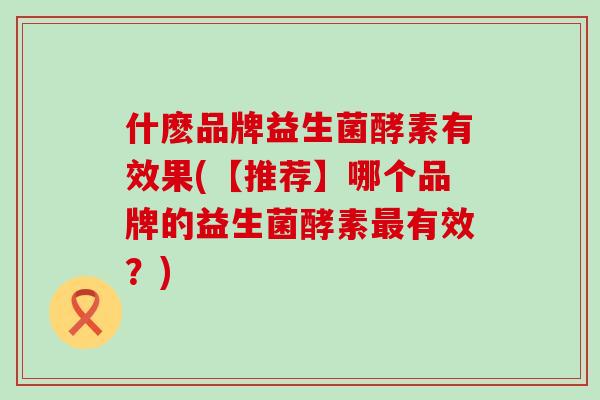 什麽品牌益生菌酵素有效果(【推荐】哪个品牌的益生菌酵素有效？)