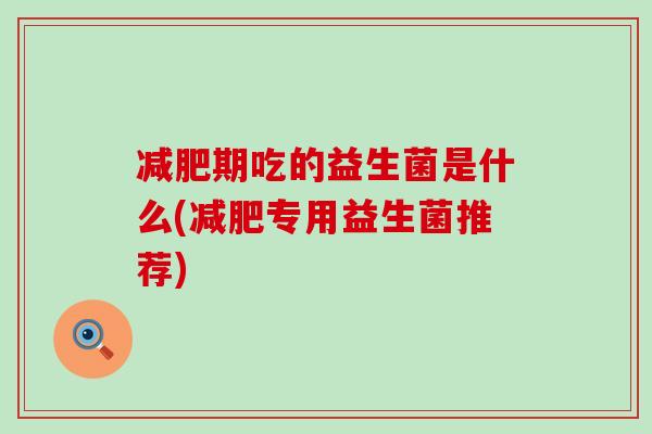 期吃的益生菌是什么(专用益生菌推荐) 期吃的益生菌是什么(专用益生菌推荐)