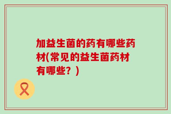 加益生菌的药有哪些药材(常见的益生菌药材有哪些？)