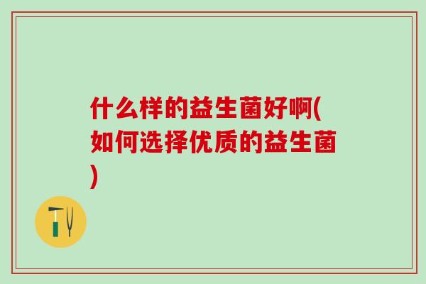 什么样的益生菌好啊(如何选择优质的益生菌) 什么样的益生菌好啊(如何选择优质的益生菌)