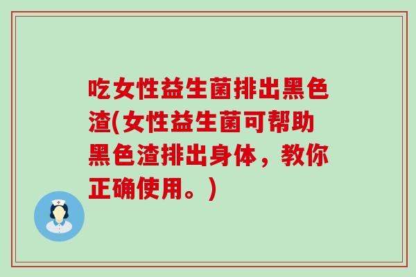 吃女性益生菌排出黑色渣(女性益生菌可帮助黑色渣排出身体，教你正确使用。)