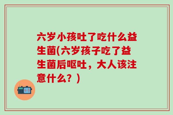 六岁小孩吐了吃什么益生菌(六岁孩子吃了益生菌后，大人该注意什么？)