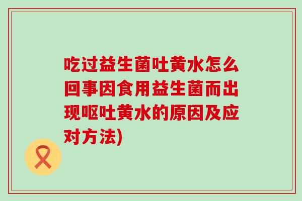 吃过益生菌吐黄水怎么回事因食用益生菌而出现黄水的原因及应对方法) 吃过益生菌吐黄水怎么回事因食用益生菌而出现黄水的原因及应对方法)