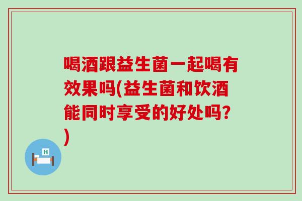 喝酒跟益生菌一起喝有效果吗(益生菌和饮酒能同时享受的好处吗？)