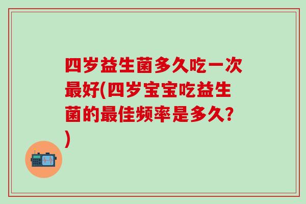 四岁益生菌多久吃一次好(四岁宝宝吃益生菌的佳频率是多久？)