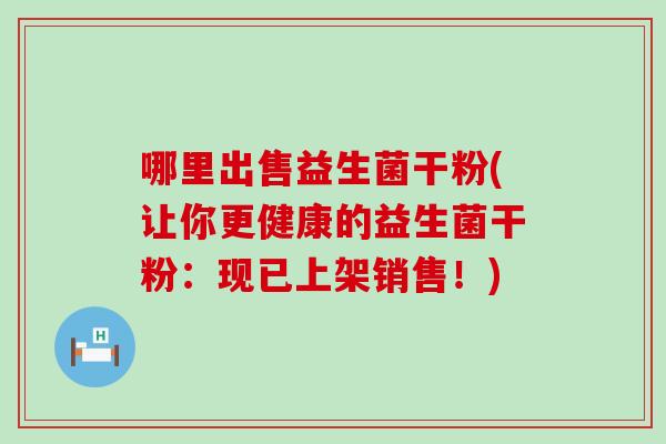 哪里出售益生菌干粉(让你更健康的益生菌干粉:现已上架销售!) 哪里出售益生菌干粉(让你更健康的益生菌干粉:现已上架销售!)