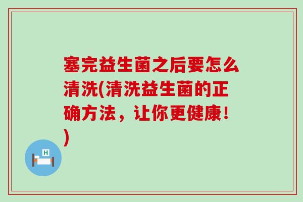 塞完益生菌之后要怎么清洗(清洗益生菌的正确方法,让你更健康!) 塞完益生菌之后要怎么清洗(清洗益生菌的正确方法,让你更健康!)