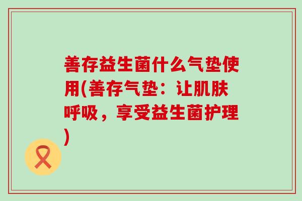 善存益生菌什么气垫使用(善存气垫:让,享受益生菌护理) 善存益生菌什么气垫使用(善存气垫:让,享受益生菌护理)