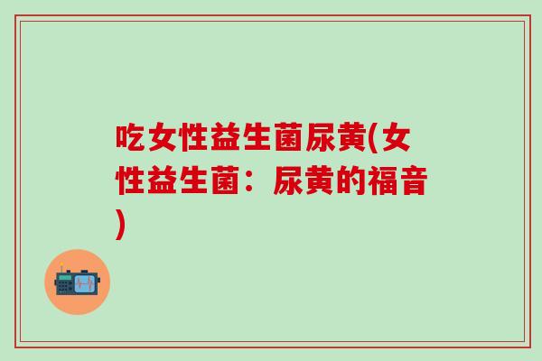 吃女性益生菌尿黄(女性益生菌:尿黄的福音) 吃女性益生菌尿黄(女性益生菌:尿黄的福音)