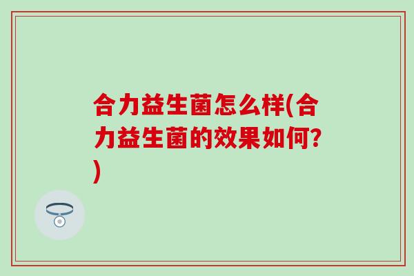 合力益生菌怎么样(合力益生菌的效果如何?) 合力益生菌怎么样(合力益生菌的效果如何?)