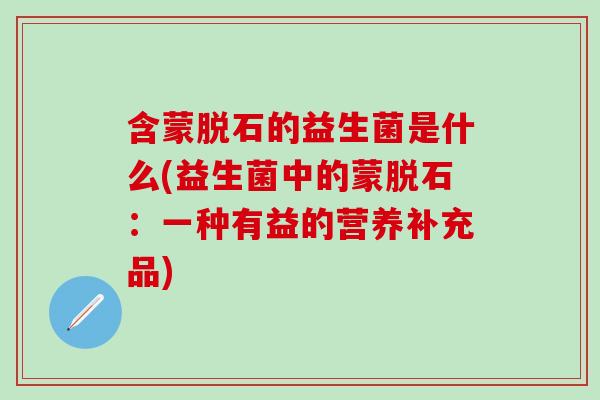 含蒙脱石的益生菌是什么(益生菌中的蒙脱石:一种有益的营养补充品) 含蒙脱石的益生菌是什么(益生菌中的蒙脱石:一种有益的营养补充品)