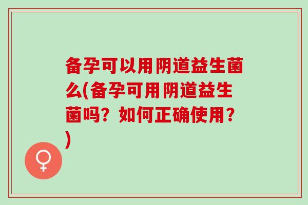 备孕可以用益生菌么(备孕可用益生菌吗？如何正确使用？)