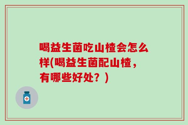 喝益生菌吃山楂会怎么样(喝益生菌配山楂，有哪些好处？)