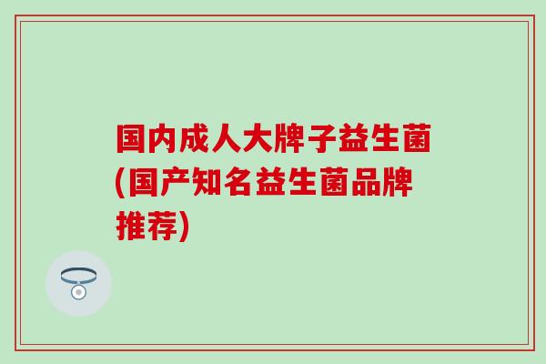 国内成人大牌子益生菌(国产知名益生菌品牌推荐) 国内成人大牌子益生菌(国产知名益生菌品牌推荐)