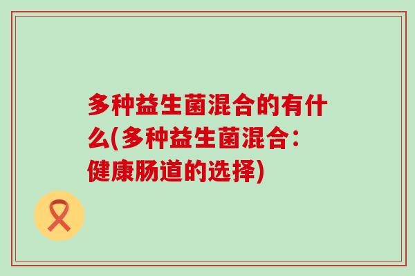 多种益生菌混合的有什么(多种益生菌混合:健康肠道的选择) 多种益生菌混合的有什么(多种益生菌混合:健康肠道的选择)
