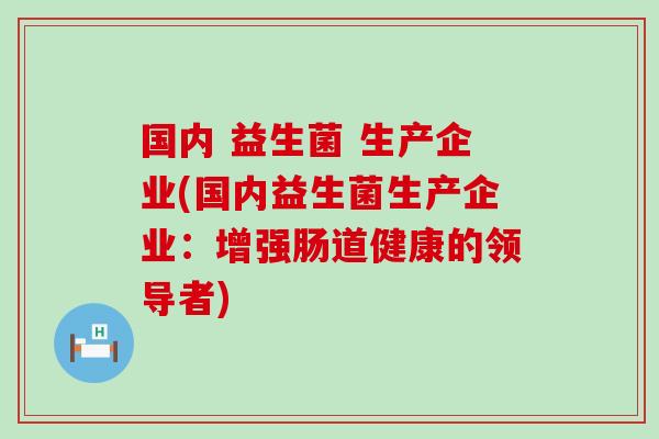 国内 益生菌 生产企业(国内益生菌生产企业:增强肠道健康的领导者) 国内 益生菌 生产企业(国内益生菌生产企业:增强肠道健康的领导者)