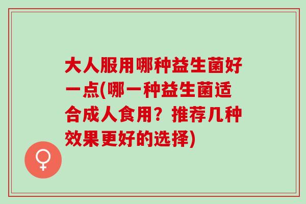大人服用哪种益生菌好一点(哪一种益生菌适合成人食用?推荐几种效果更好的选择) 大人服用哪种益生菌好一点(哪一种益生菌适合成人食用?推荐几种效果更好的选择)