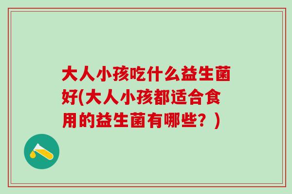 大人小孩吃什么益生菌好(大人小孩都适合食用的益生菌有哪些？)