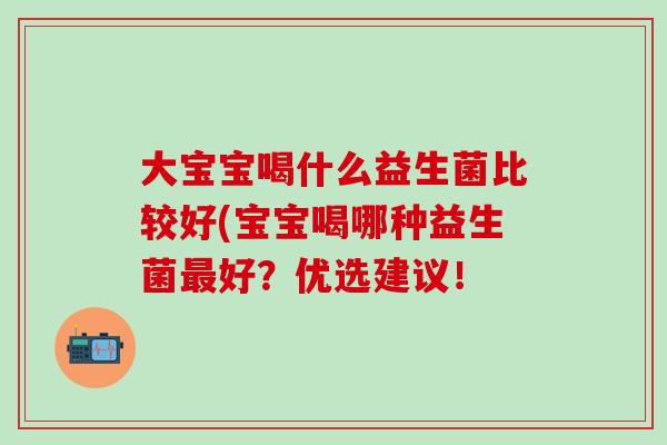 大宝宝喝什么益生菌比较好(宝宝喝哪种益生菌好?优选建议! 大宝宝喝什么益生菌比较好(宝宝喝哪种益生菌好?优选建议!