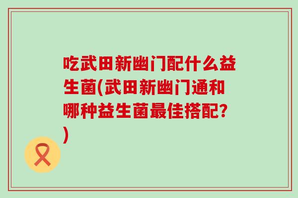 吃武田新幽门配什么益生菌(武田新幽门通和哪种益生菌佳搭配?) 吃武田新幽门配什么益生菌(武田新幽门通和哪种益生菌佳搭配?)