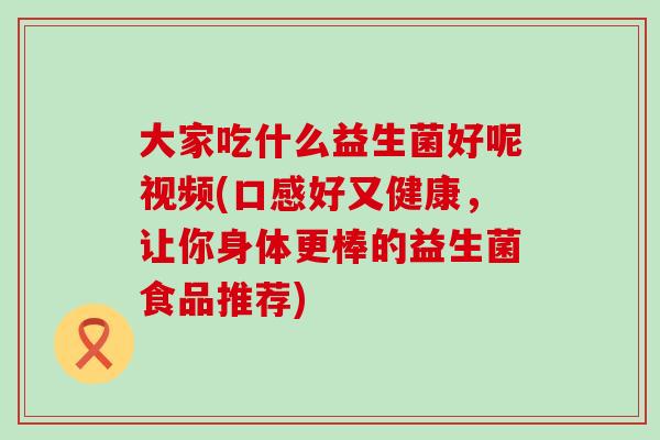 大家吃什么益生菌好呢视频(口感好又健康,让你身体更棒的益生菌食品推荐) 大家吃什么益生菌好呢视频(口感好又健康,让你身体更棒的益生菌食品推荐)