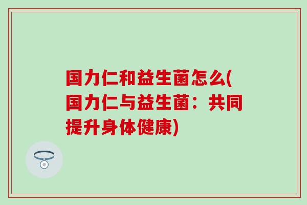 国力仁和益生菌怎么(国力仁与益生菌:共同提升身体健康) 国力仁和益生菌怎么(国力仁与益生菌:共同提升身体健康)