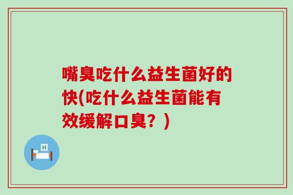 嘴臭吃什么益生菌好的快(吃什么益生菌能有效缓解？)