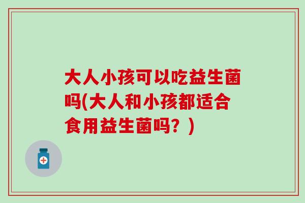 大人小孩可以吃益生菌吗(大人和小孩都适合食用益生菌吗?) 大人小孩可以吃益生菌吗(大人和小孩都适合食用益生菌吗?)