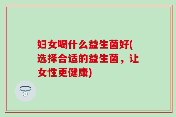 妇女喝什么益生菌好(选择合适的益生菌,让女性更健康) 妇女喝什么益生菌好(选择合适的益生菌,让女性更健康)