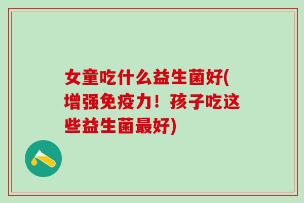 女童吃什么益生菌好(增强力!孩子吃这些益生菌好) 女童吃什么益生菌好(增强力!孩子吃这些益生菌好)