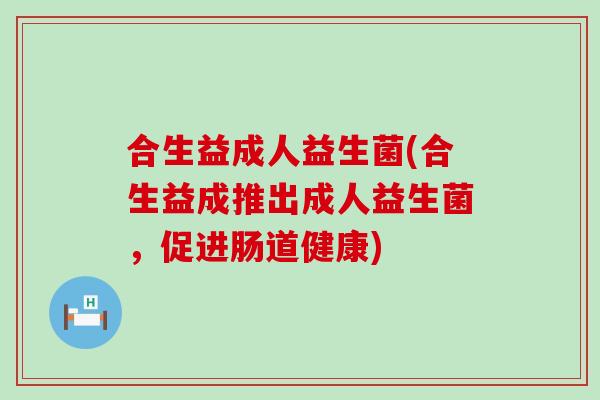 合生益成人益生菌(合生益成推出成人益生菌,促进肠道健康) 合生益成人益生菌(合生益成推出成人益生菌,促进肠道健康)