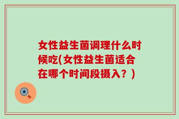 女性益生菌调理什么时候吃(女性益生菌适合在哪个时间段摄入?) 女性益生菌调理什么时候吃(女性益生菌适合在哪个时间段摄入?)