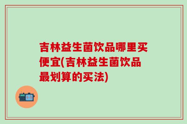 吉林益生菌饮品哪里买便宜(吉林益生菌饮品划算的买法) 吉林益生菌饮品哪里买便宜(吉林益生菌饮品划算的买法)