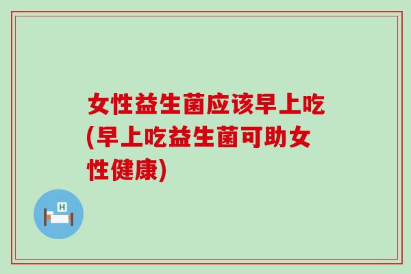 女性益生菌应该早上吃(早上吃益生菌可助女性健康)