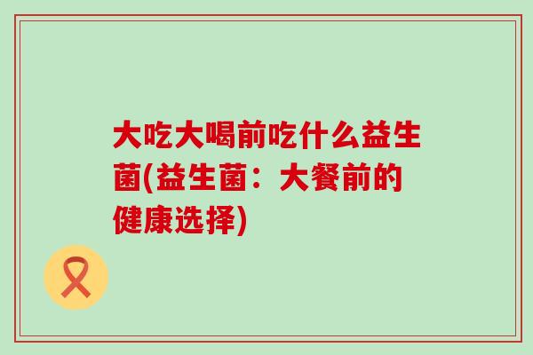 大吃大喝前吃什么益生菌(益生菌:大餐前的健康选择) 大吃大喝前吃什么益生菌(益生菌:大餐前的健康选择)