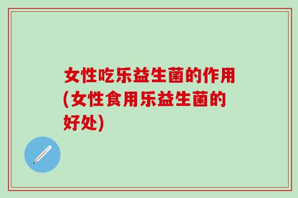 女性吃乐益生菌的作用(女性食用乐益生菌的好处)