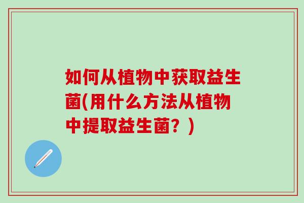 如何从植物中获取益生菌(用什么方法从植物中提取益生菌?) 如何从植物中获取益生菌(用什么方法从植物中提取益生菌?)