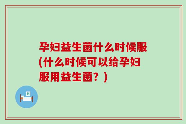 孕妇益生菌什么时候服(什么时候可以给孕妇服用益生菌？)
